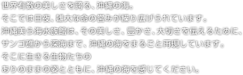 世界有数の美しさを誇る、沖縄の海。そこでは日夜、雄大な命の営みが繰り広げられています。 沖縄美ら海水族館は、その美しさ、豊かさ、大切さを伝えるために、サンゴ礁から深海まで、沖縄の海をまるごと再現しています。そこに生きる生物たちの ありのままの姿とともに、沖縄の海を感じてください。 