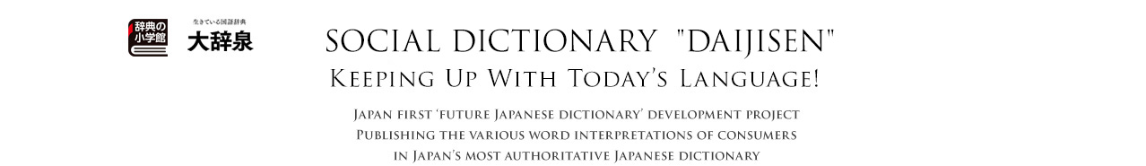 Daijisen
Social Dictionary －Keeping Up With Today’s Language!－
Japan first ‘future Japanese dictionary’ development project
Publishing the various word interpretations of consumers in Japan’s most authoritative Japanese dictionary
