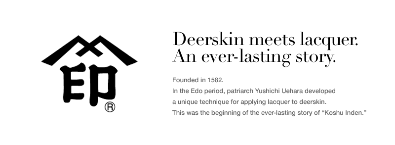 Deerskin and lacquer.
An ever-lasting story.


Founded in 1582.
In the Edo period, patriarch Yushichi Uehara developed
a unique technique for applying lacquer to deerskin.
This was the beginning of the ever-lasting story of “Koshu Inden.”